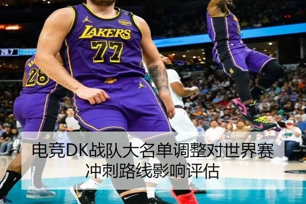 电竞DK战队大名单调整对世界赛冲刺路线影响评估